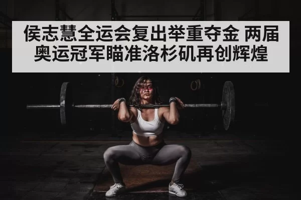 侯志慧全运会复出举重夺金 两届奥运冠军瞄准洛杉矶再创辉煌