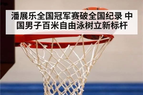 潘展乐全国冠军赛破全国纪录 中国男子百米自由泳树立新标杆