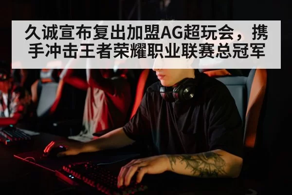 久诚宣布复出加盟AG超玩会，携手冲击王者荣耀职业联赛总冠军