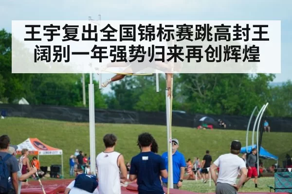 王宇复出全国锦标赛跳高封王 阔别一年强势归来再创辉煌