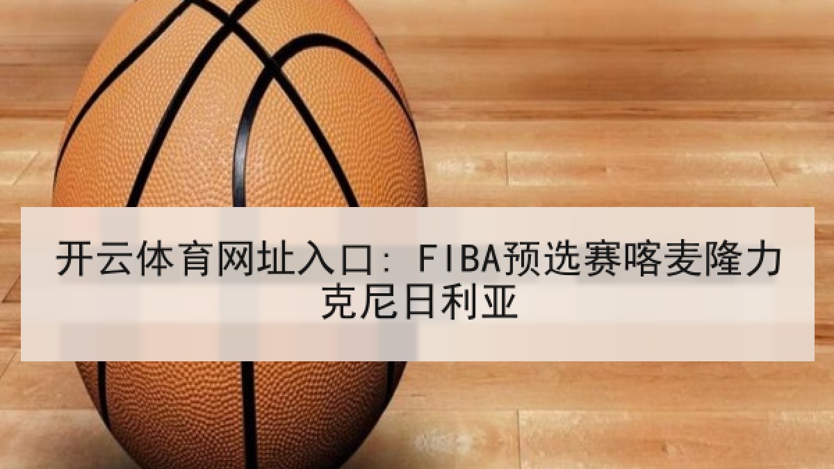 开云体育网址入口: FIBA预选赛喀麦隆力克尼日利亚 开云体育网址入口: FIBA预选赛喀麦隆力克尼日利亚