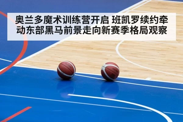 奥兰多魔术训练营开启 班凯罗续约牵动东部黑马前景走向新赛季格局观察